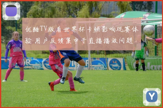 优酷TV版看世界杯卡顿影响观赛体验 用户反馈集中于直播播放问题