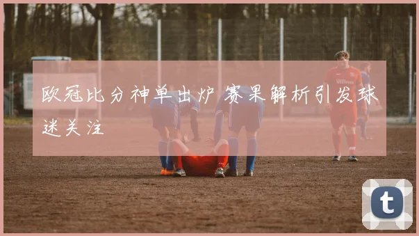 欧冠比分神单出炉 赛果解析引发球迷关注