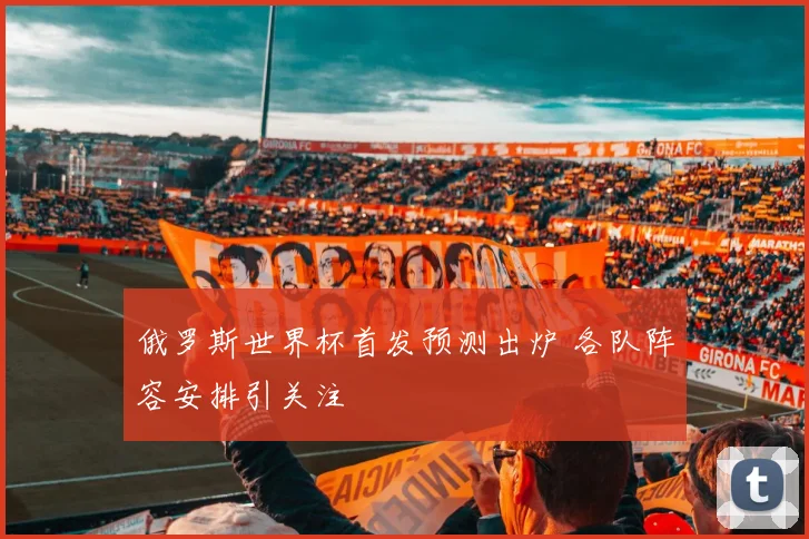 俄罗斯世界杯首发预测出炉 各队阵容安排引关注