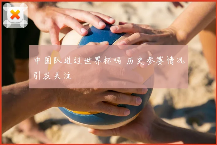 中国队进过世界杯吗 历史参赛情况引发关注