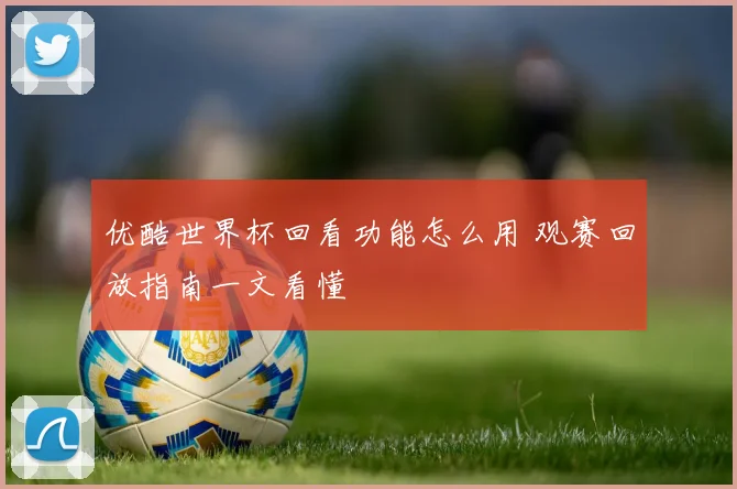 优酷世界杯回看功能怎么用 观赛回放指南一文看懂