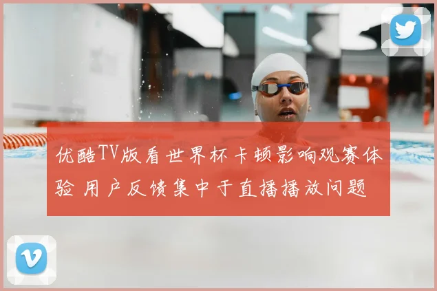 优酷TV版看世界杯卡顿影响观赛体验 用户反馈集中于直播播放问题