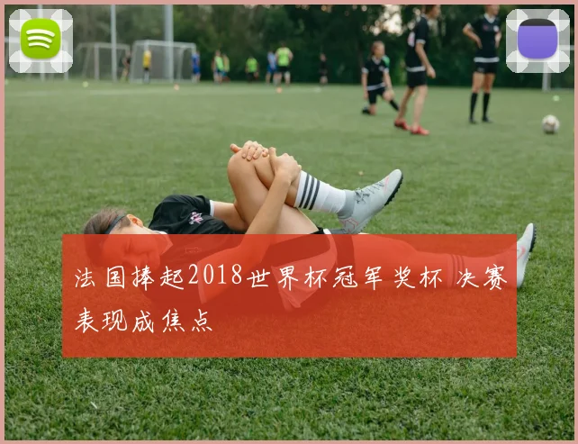 法国捧起2018世界杯冠军奖杯 决赛表现成焦点