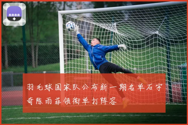 羽毛球国家队公布新一期名单石宇奇陈雨菲领衔单打阵容