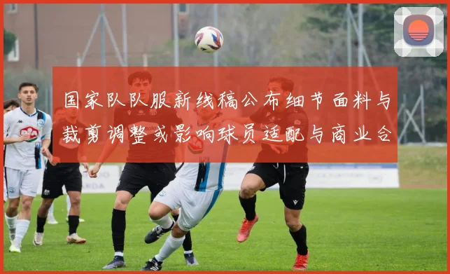 国家队队服新线稿公布细节面料与裁剪调整或影响球员适配与商业合作