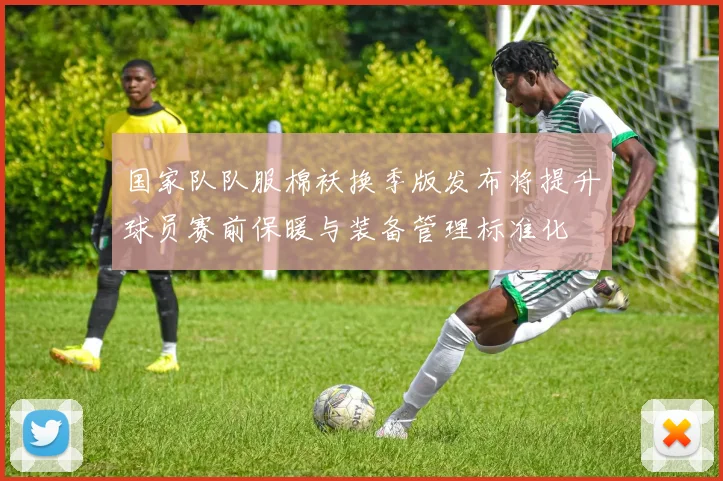 国家队队服棉袄换季版发布将提升球员赛前保暖与装备管理标准化