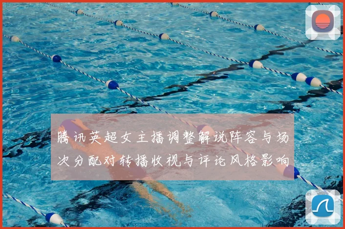 腾讯英超女主播调整解说阵容与场次分配对转播收视与评论风格影响评析