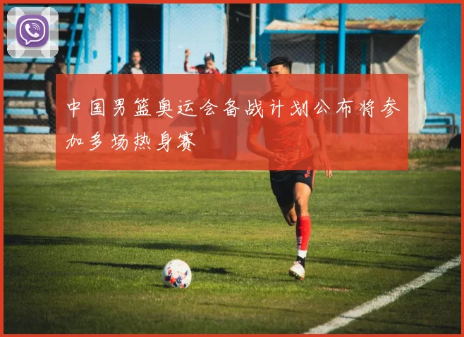 中国男篮奥运会备战计划公布将参加多场热身赛