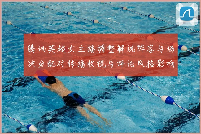 腾讯英超女主播调整解说阵容与场次分配对转播收视与评论风格影响评析