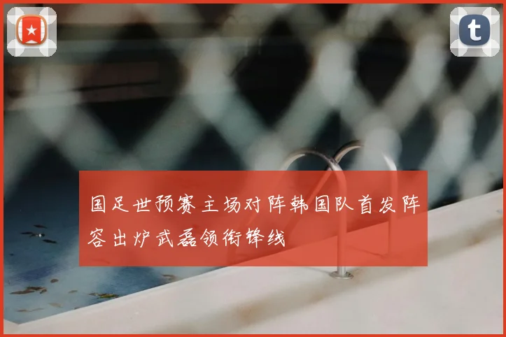 国足世预赛主场对阵韩国队首发阵容出炉武磊领衔锋线