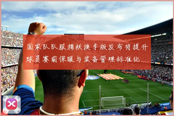 国家队队服棉袄换季版发布将提升球员赛前保暖与装备管理标准化