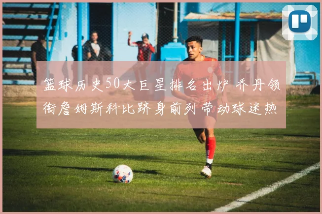 篮球历史50大巨星排名出炉 乔丹领衔詹姆斯科比跻身前列带动球迷热议