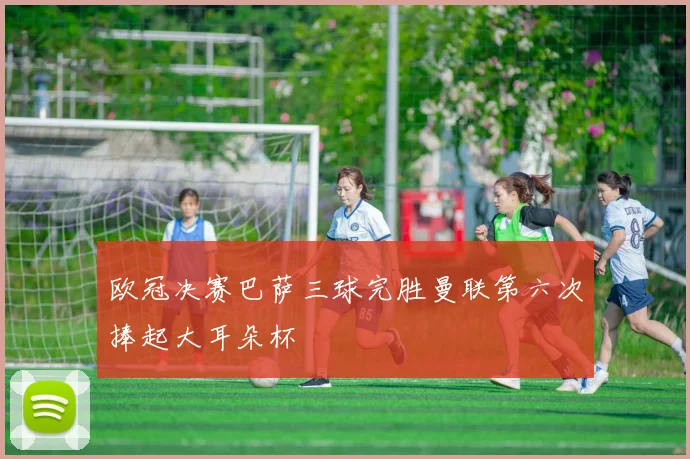 欧冠决赛巴萨三球完胜曼联第六次捧起大耳朵杯