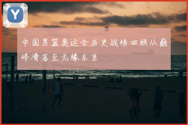 中国男篮奥运会历史战绩回顾从巅峰滑落至无缘东京