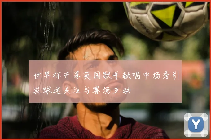 世界杯开幕英国歌手献唱中场秀引发球迷关注与赛场互动