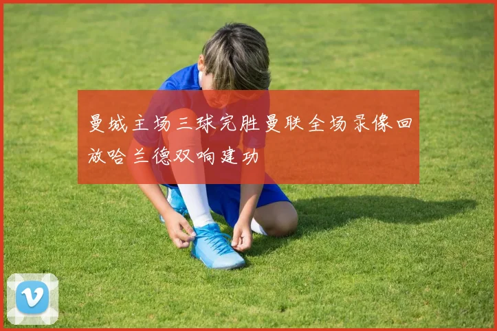 曼城主场三球完胜曼联全场录像回放哈兰德双响建功