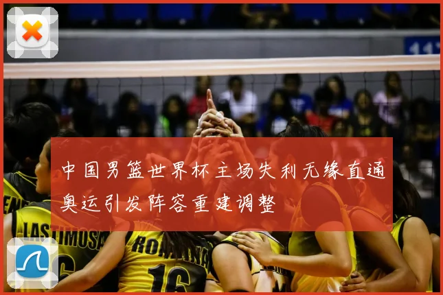 中国男篮世界杯主场失利无缘直通奥运引发阵容重建调整
