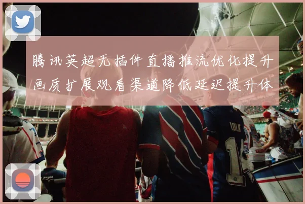 腾讯英超无插件直播推流优化提升画质扩展观看渠道降低延迟提升体验