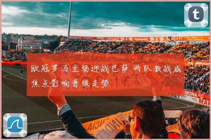欧冠罗马主场迎战巴萨 两队激战成焦点影响晋级走势